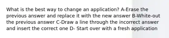 What is the best way to change an application? A-Erase the previous answer and replace it with the new answer B-White-out the previous answer C-Draw a line through the incorrect answer and insert the correct one D- Start over with a fresh application