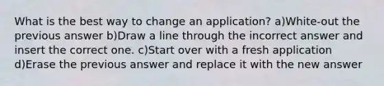 What is the best way to change an application? a)White-out the previous answer b)Draw a line through the incorrect answer and insert the correct one. c)Start over with a fresh application d)Erase the previous answer and replace it with the new answer