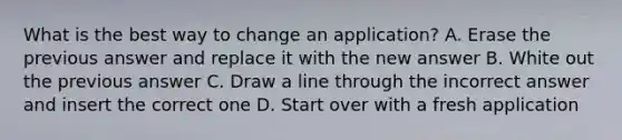 What is the best way to change an application? A. Erase the previous answer and replace it with the new answer B. White out the previous answer C. Draw a line through the incorrect answer and insert the correct one D. Start over with a fresh application