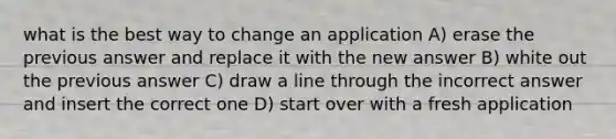 what is the best way to change an application A) erase the previous answer and replace it with the new answer B) white out the previous answer C) draw a line through the incorrect answer and insert the correct one D) start over with a fresh application