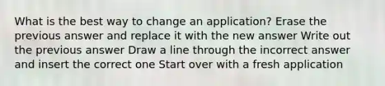 What is the best way to change an application? Erase the previous answer and replace it with the new answer Write out the previous answer Draw a line through the incorrect answer and insert the correct one Start over with a fresh application