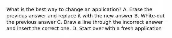 What is the best way to change an application? A. Erase the previous answer and replace it with the new answer B. White-out the previous answer C. Draw a line through the incorrect answer and insert the correct one. D. Start over with a fresh application