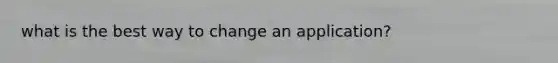 what is the best way to change an application?
