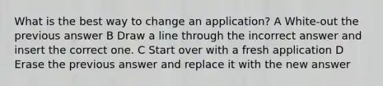 What is the best way to change an application? A White-out the previous answer B Draw a line through the incorrect answer and insert the correct one. C Start over with a fresh application D Erase the previous answer and replace it with the new answer