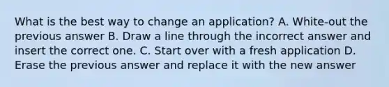 What is the best way to change an application? A. White-out the previous answer B. Draw a line through the incorrect answer and insert the correct one. C. Start over with a fresh application D. Erase the previous answer and replace it with the new answer