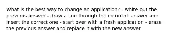 What is the best way to change an application? - white-out the previous answer - draw a line through the incorrect answer and insert the correct one - start over with a fresh application - erase the previous answer and replace it with the new answer