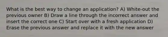 What is the best way to change an application? A) White-out the previous owner B) Draw a line through the incorrect answer and insert the correct one C) Start over with a fresh application D) Erase the previous answer and replace it with the new answer