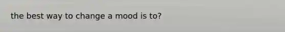 the best way to change a mood is to?