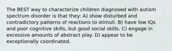 The BEST way to characterize children diagnosed with autism spectrum disorder is that they: A) show disturbed and contradictory patterns of reactions to stimuli. B) have low IQs and poor cognitive skills, but good social skills. C) engage in excessive amounts of abstract play. D) appear to be exceptionally coordinated.