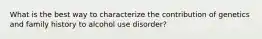 What is the best way to characterize the contribution of genetics and family history to alcohol use disorder?