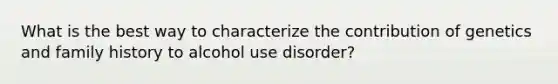 What is the best way to characterize the contribution of genetics and family history to alcohol use disorder?