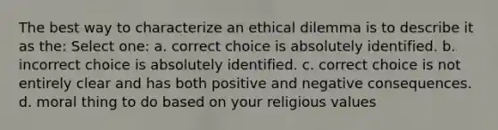 The best way to characterize an ethical dilemma is to describe it as the: Select one: a. correct choice is absolutely identified. b. incorrect choice is absolutely identified. c. correct choice is not entirely clear and has both positive and negative consequences. d. moral thing to do based on your religious values