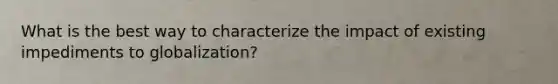 What is the best way to characterize the impact of existing impediments to globalization?