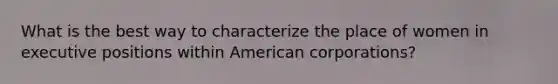 What is the best way to characterize the place of women in executive positions within American corporations?