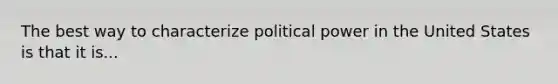 The best way to characterize political power in the United States is that it is...