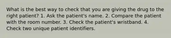 What is the best way to check that you are giving the drug to the right patient? 1. Ask the patient's name. 2. Compare the patient with the room number. 3. Check the patient's wristband. 4. Check two unique patient identifiers.