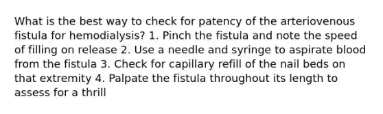 What is the best way to check for patency of the arteriovenous fistula for hemodialysis? 1. Pinch the fistula and note the speed of filling on release 2. Use a needle and syringe to aspirate blood from the fistula 3. Check for capillary refill of the nail beds on that extremity 4. Palpate the fistula throughout its length to assess for a thrill