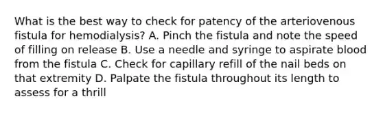 What is the best way to check for patency of the arteriovenous fistula for hemodialysis? A. Pinch the fistula and note the speed of filling on release B. Use a needle and syringe to aspirate blood from the fistula C. Check for capillary refill of the <a href='https://www.questionai.com/knowledge/ktqumd9cun-nail-bed' class='anchor-knowledge'>nail bed</a>s on that extremity D. Palpate the fistula throughout its length to assess for a thrill