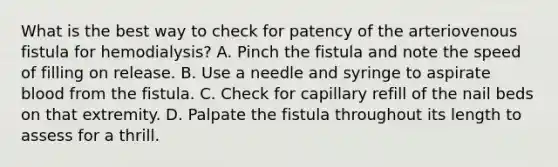 What is the best way to check for patency of the arteriovenous fistula for hemodialysis? A. Pinch the fistula and note the speed of filling on release. B. Use a needle and syringe to aspirate blood from the fistula. C. Check for capillary refill of the nail beds on that extremity. D. Palpate the fistula throughout its length to assess for a thrill.