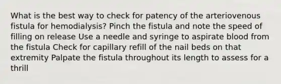 What is the best way to check for patency of the arteriovenous fistula for hemodialysis? Pinch the fistula and note the speed of filling on release Use a needle and syringe to aspirate blood from the fistula Check for capillary refill of the nail beds on that extremity Palpate the fistula throughout its length to assess for a thrill