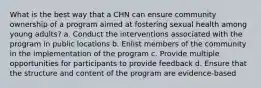 What is the best way that a CHN can ensure community ownership of a program aimed at fostering sexual health among young adults? a. Conduct the interventions associated with the program in public locations b. Enlist members of the community in the implementation of the program c. Provide multiple opportunities for participants to provide feedback d. Ensure that the structure and content of the program are evidence-based