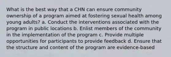 What is the best way that a CHN can ensure community ownership of a program aimed at fostering sexual health among young adults? a. Conduct the interventions associated with the program in public locations b. Enlist members of the community in the implementation of the program c. Provide multiple opportunities for participants to provide feedback d. Ensure that the structure and content of the program are evidence-based