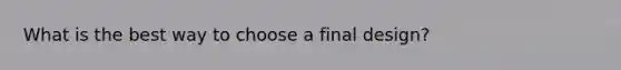 What is the best way to choose a final​ design?