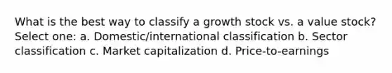 What is the best way to classify a growth stock vs. a value stock? Select one: a. Domestic/international classification b. Sector classification c. Market capitalization d. Price-to-earnings