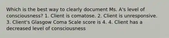 Which is the best way to clearly document Ms. A's level of consciousness? 1. Client is comatose. 2. Client is unresponsive. 3. Client's Glasgow Coma Scale score is 4. 4. Client has a decreased level of consciousness