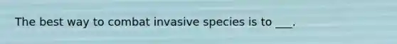 The best way to combat invasive species is to ___.