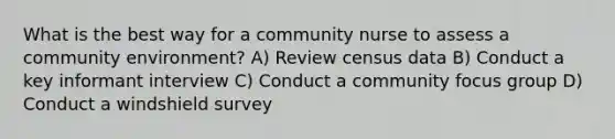 What is the best way for a community nurse to assess a community environment? A) Review census data B) Conduct a key informant interview C) Conduct a community focus group​ D) Conduct a windshield survey