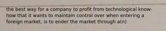 the best way for a company to profit from technological know-how that it wants to maintain control over when entering a foreign market, is to ender the market through a(n)