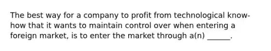 The best way for a company to profit from technological know-how that it wants to maintain control over when entering a foreign market, is to enter the market through a(n) ______.