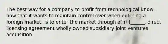 The best way for a company to profit from technological know-how that it wants to maintain control over when entering a foreign market, is to enter the market through a(n) ]______. direct licensing agreement wholly owned subsidiary joint ventures acquisition