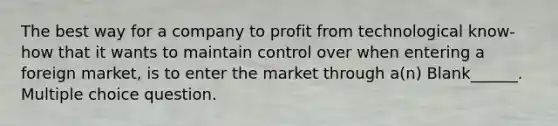 The best way for a company to profit from technological know-how that it wants to maintain control over when entering a foreign market, is to enter the market through a(n) Blank______. Multiple choice question.