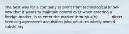 The best way for a company to profit from technological know-how that it wants to maintain control over when entering a foreign market, is to enter the market through a(n) ______. direct licensing agreement acquisition joint ventures wholly owned subsidiary