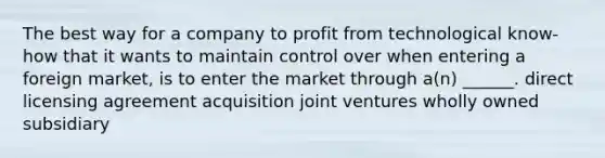 The best way for a company to profit from technological know-how that it wants to maintain control over when entering a foreign market, is to enter the market through a(n) ______. direct licensing agreement acquisition joint ventures wholly owned subsidiary