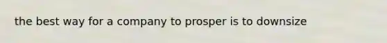 the best way for a company to prosper is to downsize