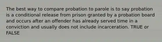 The best way to compare probation to parole is to say probation is a conditional release from prison granted by a probation board and occurs after an offender has already served time in a conviction and usually does not include incarceration. TRUE or FALSE