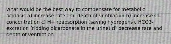 what would be the best way to compensate for metabolic acidosis a) increase rate and depth of ventilation b) increase Cl- concentration c) H+ reabsorption (saving hydrogens), HCO3- excretion (ridding bicarbonate in the urine) d) decrease rate and depth of ventilation