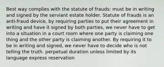 Best way complies with the statute of frauds: must be in writing and signed by the serviant estate holder. Statute of frauds is an anti-fraud device, by requiring parties to put their agreement in writing and have it signed by both parties, we never have to get into a situation in a court room where one party is claiming one thing and the other party is claiming another. By requiring it to be in writing and signed, we never have to decide who is not telling the truth. perpetual duration unless limited by its language express reservation