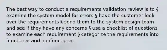 The best way to conduct a requirements validation review is to § examine the system model for errors § have the customer look over the requirements § send them to the system design team and see if they have any concerns § use a checklist of questions to examine each requirement § categorize the requirements into functional and nonfunctional