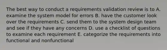 The best way to conduct a requirements validation review is to A. examine the system model for errors B. have the customer look over the requirements C. send them to the system design team and see if they have any concerns D. use a checklist of questions to examine each requirement E. categorize the requirements into functional and nonfunctional