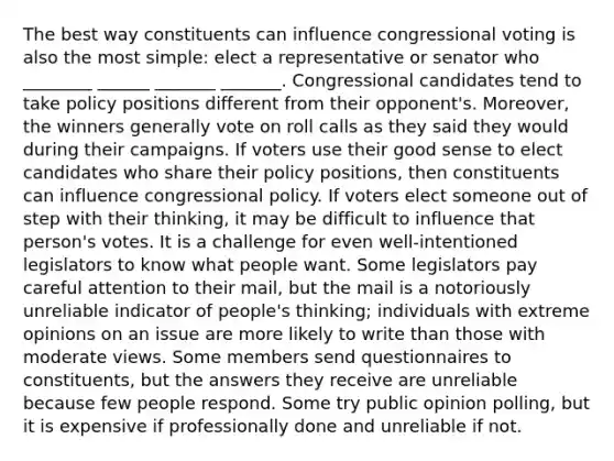 The best way constituents can influence congressional voting is also the most simple: elect a representative or senator who ________ ______ _______ _______. Congressional candidates tend to take policy positions different from their opponent's. Moreover, the winners generally vote on roll calls as they said they would during their campaigns. If voters use their good sense to elect candidates who share their policy positions, then constituents can influence congressional policy. If voters elect someone out of step with their thinking, it may be difficult to influence that person's votes. It is a challenge for even well-intentioned legislators to know what people want. Some legislators pay careful attention to their mail, but the mail is a notoriously unreliable indicator of people's thinking; individuals with extreme opinions on an issue are more likely to write than those with moderate views. Some members send questionnaires to constituents, but the answers they receive are unreliable because few people respond. Some try public opinion polling, but it is expensive if professionally done and unreliable if not.