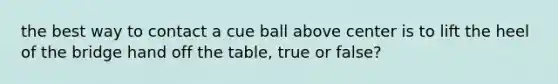 the best way to contact a cue ball above center is to lift the heel of the bridge hand off the table, true or false?