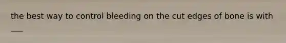 the best way to control bleeding on the cut edges of bone is with ___