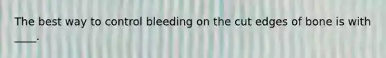 The best way to control bleeding on the cut edges of bone is with ____.