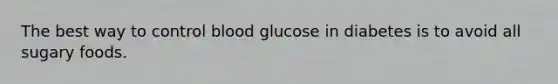 The best way to control blood glucose in diabetes is to avoid all sugary foods.