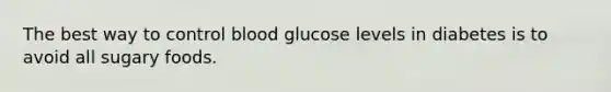 The best way to control blood glucose levels in diabetes is to avoid all sugary foods.