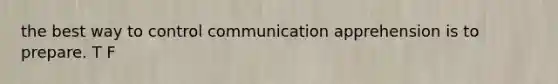 the best way to control communication apprehension is to prepare. T F